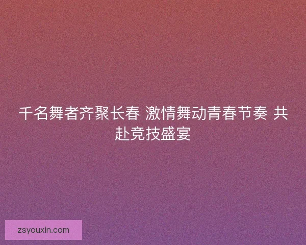 千名舞者齐聚长春 激情舞动青春节奏 共赴竞技盛宴